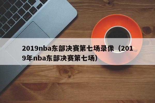 2019nba东部决赛第七场录像（2019年nba东部决赛第七场）