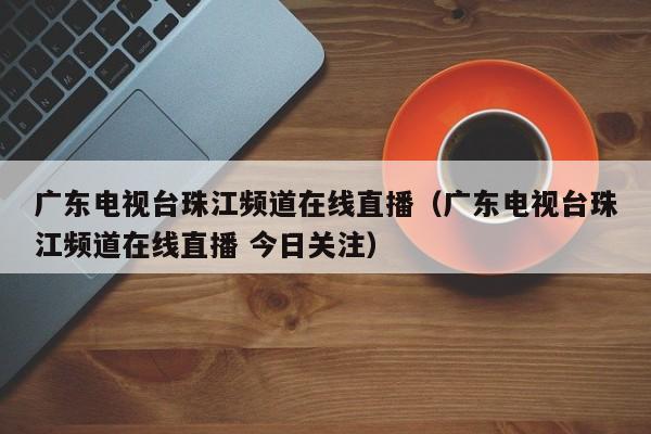 广东电视台珠江频道在线直播（广东电视台珠江频道在线直播 今日关注）