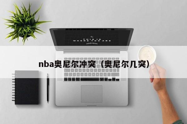 nba奥尼尔冲突（奥尼尔几突）