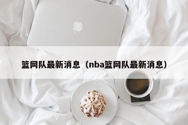 篮网队最新消息（nba篮网队最新消息）