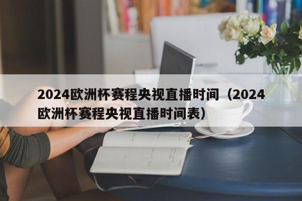 2024欧洲杯赛程央视直播时间（2024欧洲杯赛程央视直播时间表）