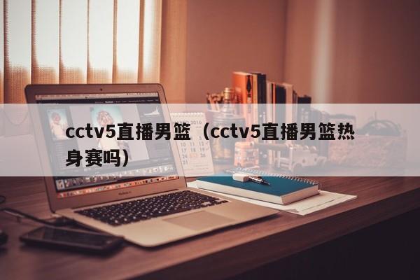cctv5直播男篮（cctv5直播男篮热身赛吗）