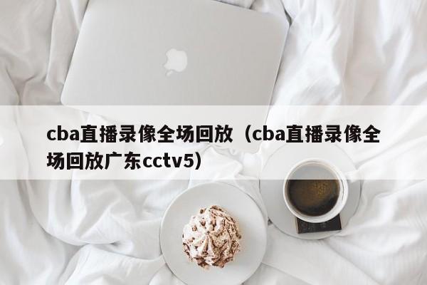 cba直播录像全场回放（cba直播录像全场回放广东cctv5）